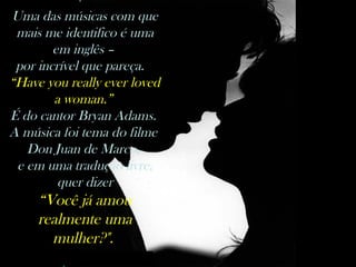 nilsonhussar@yahoo.com.br
Uma das músicas com que
mais me identifico é uma
em inglês –
por incrível que pareça. 
“Have you really ever loved
a woman.”
É do cantor Bryan Adams.
A música foi tema do filme
Don Juan de Marco,
e em uma tradução livre,
quer dizer
“Você já amou
realmente uma
mulher?".
 