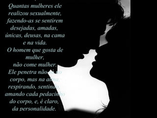Quantas mulheres ele realizou sexualmente, fazendo-as se sentirem desejadas, amadas,  únicas, deusas, na cama e na vida.  O homem que gosta de mulher, não come mulher.  Ele penetra não só no corpo, mas na alma, respirando, sentindo,  amando cada pedacinho do corpo, e, é claro,  da personalidade.  