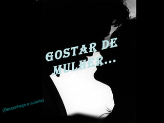 Gostar de Mulher... (Desconheço a autoria) 