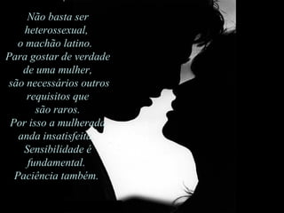 Não basta ser heterossexual,  o machão latino.   Para gostar de verdade de uma mulher, são necessários outros requisitos que são raros.  Por isso a mulherada anda insatisfeita.  Sensibilidade é fundamental.  Paciência também.  