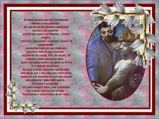 Aí esses amores que são verdadeiros, eternos e descomunais   de repente se perceberam ameaçados apenas e tão somente   porque não sabem ser bonitos: cobram; exigem;  rotinizam; descuidam; reclamam; deixam de compreender;  necessitam mais do que oferecem; precisam mais do que atendem;   enchem-se de razões. Sim, de razões. Ter razão é o maior perigo no amor.   Quem tem razão sempre se sente no direito (e o tem) de reivindicar,   de exigir justiça, equidade, equiparação, sem atinar que o que está sem razão talvez  passe por um momento de sua vida no qual não possa ter razão. Nem queira.   Ter razão é um perigo:   em geral enfeia o amor, pois é invocado com justiça mas na hora errada.   Amar bonito é saber a hora de ter razão.  