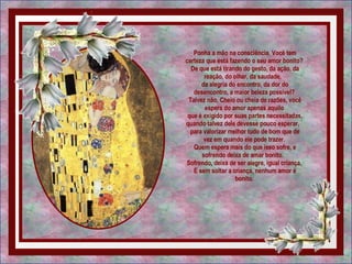 Ponha a mão na consciência. Você tem certeza que está fazendo o seu amor bonito?  De que está tirando do gesto, da ação, da reação, do olhar, da saudade,   da alegria do encontro, da dor do desencontro, a maior beleza possível?  Talvez não. Cheio ou cheia de razões, você espera do amor apenas aquilo  que é exigido por suas partes necessitadas, quando talvez dele devesse pouco esperar,   para valorizar melhor tudo de bom que de vez em quando ele pode trazer.  Quem espera mais do que isso sofre, e sofrendo deixa de amar bonito.   Sofrendo, deixa de ser alegre, igual criança.  E sem soltar a criança, nenhum amor é bonito.  