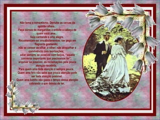 Não tema o romantismo. Derrube as cercas da opinião alheia.   Faça coroas de margaridas e enfeite a cabeça de quem você ama.   Saia cantando e olhe alegre.  Recomendam-se: encabulamentos; ser pego em flagrante gostando;   não se cansar de olhar, e olhar; não atrapalhar a convivência com teorizações;   adiar sempre, se possível com beijos, “aquela conversa importante que precisamos ter”,   arquivar se possível, as reclamações pela pouca atenção recebida.   Para quem ama toda atenção é sempre pouca.   Quem ama feio não sabe que pouca atenção pode ser toda atenção possível.  Quem ama bonito não gasta o tempo dessa atenção cobrando a que deixou de ter.  