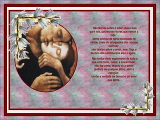   Não teorize sobre o amor (deixe isso para nós, pobres escritores que vemos a vida   como criança de nariz encostado na vitrine, cheia de brinquedos dos nossos sonhos):  não teorize sobre o amor, ame. Siga o destino dos sentimentos aqui e agora.    Não tenha medo exatamente de tudo o que você teme, como: a sinceridade;  não dar certo; depois vir a sofrer (sofrerá de qualquer jeito); abrir o coração;  contar a verdade do tamanho do amor que sente.  