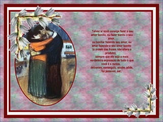   Talvez aí você consiga fazer o seu amor bonito, ou fazer bonito o seu amor,  ou bonitar fazendo seu amor, ou amar fazendo o seu amor bonito  (a ordem das frases não altera o produto),   sempre que ele seja a mais verdadeira expressão de tudo o que você é e nunca,   deixaram, conseguiu, soube, pôde, foi possível, ser.  