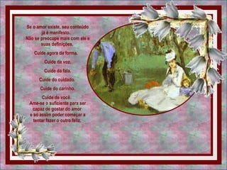 Se o amor existe, seu conteúdo já é manifesto.   Não se preocupe mais com ele e suas definições.  Cuide agora da forma.   Cuide da voz. Cuide da fala.  Cuide do cuidado.  Cuide do carinho. Cuide de você.   Ame-se o suficiente para ser capaz de gostar do amor  e só assim poder começar a tentar fazer o outro feliz.  