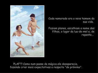 Cada namorado era o novo homem da sua vida.  Faziam planos, escolhiam o nome dos filhos, o lugar da lua-de-mel e, de repente...    PLAFT! Como num passe de mágica ele desaparecia,  fazendo criar mais expectativas a respeito "do próximo". 