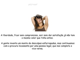 A liberdade, ficar sem compromisso, sair sem dar satisfação já não tem o mesmo valor que tinha antes.  A gente inventa um monte de desculpas esfarrapadas, mas continuamos com a procura incessante por uma pessoa legal, que nos complete e vice-versa.  