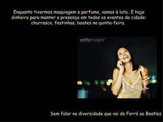 Enquanto tivermos maquiagem e perfume, vamos à luta...E haja dinheiro para manter a presença em todos os eventos da cidade: churrasco, festinhas, boates na quinta-feira.  Sem falar na diversidade que vai do Forró ao Beatles 