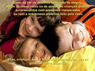 Gosto de ver os olhinhos brilhando de alegria,Gosto de ver os olhinhos brilhando de alegria,
sejam de meus netos ou de quaisquer crianças quandosejam de meus netos ou de quaisquer crianças quando
surpreendidas com presentes inesperadossurpreendidas com presentes inesperados
ou com a sobremesa preferida feita pela vovó.ou com a sobremesa preferida feita pela vovó.
Aliás, crianças, avós e Natal são combinações que euAliás, crianças, avós e Natal são combinações que eu
gosto de forma especial.gosto de forma especial.
 