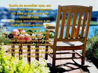 Gosto de acreditar que, emGosto de acreditar que, em
breve, não seremos apenasbreve, não seremos apenas
um país grande mas umum país grande mas um
Grande País,Grande País,
de cujos mandatários e dede cujos mandatários e de
cujo povo haveremos decujo povo haveremos de
sentir orgulho,sentir orgulho,
não só porque é um povonão só porque é um povo
alegre e hospitaleiroalegre e hospitaleiro
mas acima de tudo porquemas acima de tudo porque
aprendeu exercer a cidadania,aprendeu exercer a cidadania,
cumprir seus deveres ao pécumprir seus deveres ao pé
da letra e exigir seus direitosda letra e exigir seus direitos
sem arredar o pé.sem arredar o pé.
 