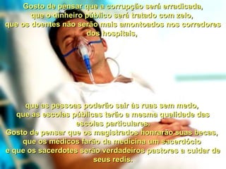 Gosto de pensar que a corrupção será erradicada,Gosto de pensar que a corrupção será erradicada,
que o dinheiro público será tratado com zelo,que o dinheiro público será tratado com zelo,
que os doentes não serão mais amontoados nos corredoresque os doentes não serão mais amontoados nos corredores
dos hospitais,dos hospitais,
que as pessoas poderão sair às ruas sem medo,que as pessoas poderão sair às ruas sem medo,
que as escolas públicas terão a mesma qualidade dasque as escolas públicas terão a mesma qualidade das
escolas particulares.escolas particulares.
Gosto de pensar que os magistrados honrarão suas becas,Gosto de pensar que os magistrados honrarão suas becas,
que os médicos farão da medicina um sacerdócioque os médicos farão da medicina um sacerdócio
e que os sacerdotes serão verdadeiros pastores a cuidar dee que os sacerdotes serão verdadeiros pastores a cuidar de
seus redis.seus redis.
 