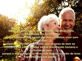 Gosto de pensar que aposentados não serão maisGosto de pensar que aposentados não serão mais
considerados um fardo socialconsiderados um fardo social
mas terão aumentos justos que lhes permitam viver commas terão aumentos justos que lhes permitam viver com
dignidade.dignidade.
Gosto de pensar, sobretudo, que os lares de bem seGosto de pensar, sobretudo, que os lares de bem se
multiplicarão como células sadias preparando homens emultiplicarão como células sadias preparando homens e
mulheres de bem,mulheres de bem,
porque o mal que grassa no mundo de hoje provém de laresporque o mal que grassa no mundo de hoje provém de lares
apodrecidos nas bases.apodrecidos nas bases.
 