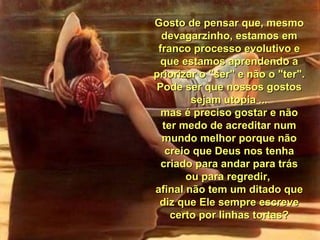 Gosto de pensar que, mesmoGosto de pensar que, mesmo
devagarzinho, estamos emdevagarzinho, estamos em
franco processo evolutivo efranco processo evolutivo e
que estamos aprendendo aque estamos aprendendo a
priorizar o "ser" e não o "ter".priorizar o "ser" e não o "ter".
Pode ser que nossos gostosPode ser que nossos gostos
sejam utopia ...sejam utopia ...
mas é preciso gostar e nãomas é preciso gostar e não
ter medo de acreditar numter medo de acreditar num
mundo melhor porque nãomundo melhor porque não
creio que Deus nos tenhacreio que Deus nos tenha
criado para andar para tráscriado para andar para trás
ou para regredir,ou para regredir,
afinal não tem um ditado queafinal não tem um ditado que
diz que Ele sempre escrevediz que Ele sempre escreve
certo por linhas tortas?certo por linhas tortas?
 