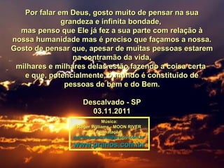Por falar em Deus, gosto muito de pensar na suaPor falar em Deus, gosto muito de pensar na sua
grandeza e infinita bondade,grandeza e infinita bondade,
mas penso que Ele já fez a sua parte com relação àmas penso que Ele já fez a sua parte com relação à
nossa humanidade mas é preciso que façamos a nossa.nossa humanidade mas é preciso que façamos a nossa.
Gosto de pensar que, apesar de muitas pessoas estaremGosto de pensar que, apesar de muitas pessoas estarem
na contramão da vida,na contramão da vida,
milhares e milhares delas estão fazendo a coisa certamilhares e milhares delas estão fazendo a coisa certa
e que, potencialmente, o mundo é constituído dee que, potencialmente, o mundo é constituído de
pessoas de bem e do Bem.pessoas de bem e do Bem.
Descalvado - SPDescalvado - SP
03.11.201103.11.2011
Música:Música:
Roger Williams - MOON RIVERRoger Williams - MOON RIVER
Formatação:Formatação:
maricarusocunha@pranos.com.brmaricarusocunha@pranos.com.br
www.pranos.com.brwww.pranos.com.br
 