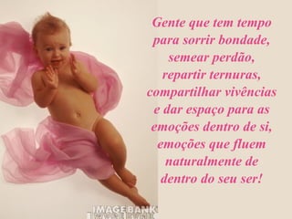 Gente que tem tempo para sorrir bondade, semear perdão, repartir ternuras, compartilhar vivências e dar espaço para as emoções dentro de si, emoções que fluem naturalmente de dentro do seu ser! 