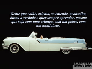 Gente que colhe, orienta, se entende, aconselha, busca a verdade e quer sempre aprender, mesmo que seja com uma criança, com um pobre, com um analfabeto.  
