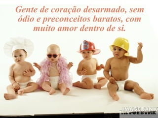 Gente de coração desarmado, sem ódio e preconceitos baratos, com muito amor dentro de si. 