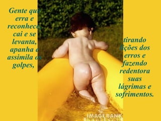 Gente que erra e reconhece, cai e se levanta, apanha e assimila os golpes,  tirando lições dos erros e fazendo redentora suas lágrimas e sofrimentos.  