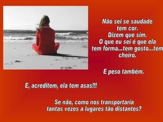 Não sei se saudade tem cor. Dizem que sim. O que eu sei é que ela tem forma...tem gosto...tem  cheiro. E peso também. E, acreditem, ela tem asas!!! Se não, como nos transportaria tantas vezes a lugares tão distantes? 