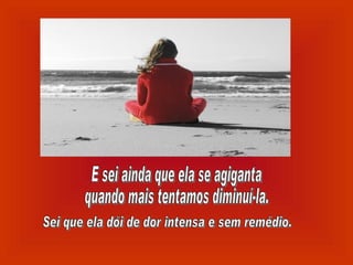 E sei ainda que ela se agiganta quando mais tentamos diminuí-la. Sei que ela dói de dor intensa e sem remédio. 