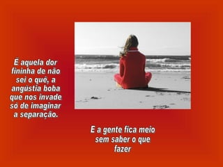 É aquela dor  fininha de não sei o quê, a angústia boba que nos invade só de imaginar a separação. E a gente fica meio sem saber o que fazer 