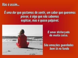 Mas é assim... É uma dor que gostamos de sentir, um sabor que queremos provar, é algo que não sabemos explicar, mas é quase palpável. É amor disfarçado de muita coisa. São emoções guardadas bem lá no fundo 