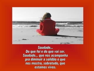 Saudade... Do que foi e do que vai ser. Saudade... que nos acompanha pra diminuir a solidão e que nos mostra, sobretudo, que estamos vivos. 