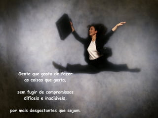 Gente que gosta de fazer as coisas que gosta, sem fugir de compromissos difíceis e inadiáveis, por mais desgastantes que sejam . 