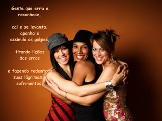 Gente que erra e reconhece, cai e se levanta, apanha e assimila os golpes, tirando lições dos erros e fazendo redentora suas lágrimas e sofrimentos. 