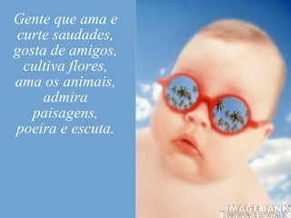 Gente que ama e curte saudades, gosta de amigos, cultiva flores, ama os animais, admira paisagens, poeira e escuta. 