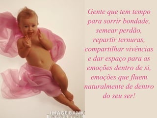 Gente que tem tempo para sorrir bondade, semear perdão, repartir ternuras, compartilhar vivências e dar espaço para as emoções dentro de si, emoções que fluem naturalmente de dentro do seu ser! 