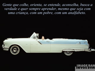 Gente que colhe, orienta, se entende, aconselha, busca a verdade e quer sempre aprender, mesmo que seja com uma criança, com um pobre, com um analfabeto.  