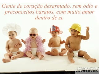 Gente de coração desarmado, sem ódio e preconceitos baratos, com muito amor dentro de si. 