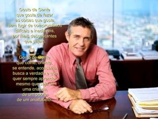 Gosto de Gente  que gosta de fazer  as coisas que gosta, sem fugir de compromissos difíceis e inadiáveis, por mais desgastantes  que sejam. Gosto de Gente  que colhe, orienta,  se entende, aconselha, busca a verdade e que quer sempre aprender, mesmo que seja de uma criança, de um pobre, de um analfabeto.  