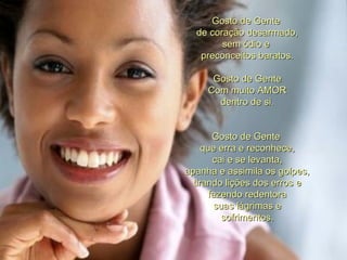 Gosto de Gente  de coração desarmado, sem ódio e  preconceitos baratos. Gosto de Gente Com muito AMOR dentro de si. Gosto de Gente  que erra e reconhece, cai e se levanta, apanha e assimila os golpes, tirando lições dos erros e fazendo redentora suas lágrimas e sofrimentos. 