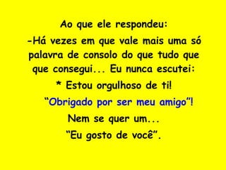 Ao que ele respondeu: -Há vezes em que vale mais uma só palavra de consolo do que tudo que que consegui... Eu nunca escutei: * Estou orgulhoso de ti! *  “ Obrigado por ser meu amigo”! Nem se quer um... “ Eu gosto de você”. 