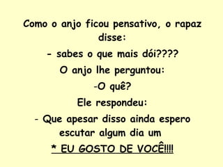 Como o anjo ficou pensativo, o rapaz disse: - sabes o que mais dói???? O anjo lhe perguntou: O quê? Ele respondeu: Que apesar disso ainda espero escutar algum dia um  * EU GOSTO DE VOCÊ!!!! 
