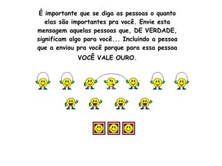 É importante que se diga as pessoas o quanto elas são importantes pra você. Envie esta mensagem aquelas pessoas que, DE VERDADE, significam algo para você... Incluindo a pessoa que a enviou pra você porque para essa pessoa VOCÊ VALE OURO.                                                                                                                                                                                                                           