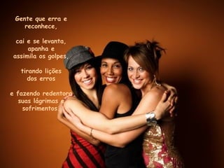 Gente que erra e reconhece, cai e se levanta, apanha e assimila os golpes, tirando lições dos erros e fazendo redentora suas lágrimas e sofrimentos. 