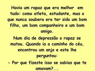 Havia um rapaz que era melhor  em tudo: como atleta, estudante, mas o que nunca soubera era ter sido um bom filho, um bom companheiro e um bom amigo. Num dia de depressão o rapaz se matou. Quando ia a caminho do céu, encontrou um anjo e este lhe perguntou: - Por que fizeste isso se sabias que te amavam?... 