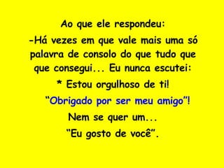 Ao que ele respondeu: -Há vezes em que vale mais uma só palavra de consolo do que tudo que que consegui... Eu nunca escutei: * Estou orgulhoso de ti! *  “ Obrigado por ser meu amigo”! Nem se quer um... “ Eu gosto de você”. 