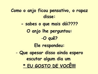 Como o anjo ficou pensativo, o rapaz disse: - sabes o que mais dói???? O anjo lhe perguntou: O quê? Ele respondeu: Que apesar disso ainda espero escutar algum dia um  * EU GOSTO DE VOCÊ!!!! 