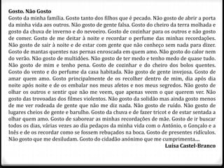 Gosto. Não Gosto
Gosto da minha família. Gosto tanto dos filhos que é pecado. Não gosto de abrir a porta
da minha vida aos outros. Não gosto de gente falsa. Gosto do cheiro da terra molhada e
gosto da chuva de inverno e do nevoeiro. Gosto de cozinhar para os outros e não gosto
de comer. Gosto de me deitar à noite e recordar o perfume das minhas recordações.
Não gosto de sair à noite e de estar com gente que não conheço sem nada para dizer.
Gosto de mantas quentes nas pernas enroscada em quem amo. Não gosto do calor nem
do verão. Não gosto de multidões. Não gosto de ter medo e tenho medo de quase tudo.
Não gosto de mim e tenho pena. Gosto de cozinhar e do cheiro dos bolos quentes.
Gosto do vento e do perfume da casa habitada. Não gosto de gente invejosa. Gosto de
amar quem amo. Gosto principalmente de os recolher dentro de mim, dia após dia
noite após noite e de os embalar nos meus afetos e nos meus segredos. Não gosto de
olhar os outros e sentir que não me veem, que apenas veem o que querem ver. Não
gosto das trovoadas dos filmes violentos. Não gosto da solidão mas ainda gosto menos
de me ver rodeada de gente que não me diz nada. Não gosto de ruído. Não gosto de
lugares cheios de gente e barulho. Gosto da chuva e de fazer tricot e de estar sentada a
olhar quem amo. Gosto de saborear as minhas recordações de mãe. Gosto de ir buscar
todos os dias, várias vezes ao dia pedaços da minha vida com o António, o Gonçalo e a
Inês e de os recordar como se fossem rebuçados na boca. Gosto de presentes ridículos.
Não gosto que me desiludam. Gosto do cidadão anónimo que me cumprimenta....
Luísa Castel-Branco
 