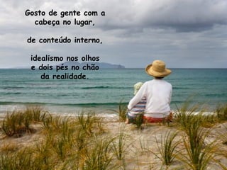 Gosto de gente com a cabeça no lugar, de conteúdo interno, idealismo nos olhos e dois pés no chão da realidade. 