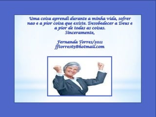 Uma coisaaprendidurante a minhavida, sofrernao e a piorcoisaqueexiste. Desobedecer a Deus e a pior de todas as coisas.Sinceramente,Fernanda Torres/2011fftorres65@hotmail.com