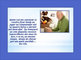 Quem vai me censurar se resolvo ficar lendo ou jogar no computador até as quatro horas e dormir até meio-dia?  Eu Dançarei ao som daqueles sucessos maravilhosos dos anos 60 &70, e se eu, ao mesmo tempo,  desejo de chorar por um amor perdido ...  Eu vou. 