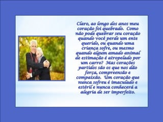 Claro, ao longo dos anos meu coração foi quebrado.  Como não pode quebrar seu coração quando você perde um ente querido, ou quando uma criança sofre, ou mesmo quando algum amado animal de estimação é atropelado por um carro?  Mas corações partidos são os que nos dão força, compreensão e compaixão.  Um coração que nunca sofreu é imaculado e estéril e nunca conhecerá a alegria de ser imperfeito. 
