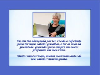 Eu sou tão abençoada por ter vivido o suficiente para ter meus cabelos grisalhos, e ter os risos da juventude  gravados para sempre em sulcos profundos em meu rosto. Muitos nunca riram, muitos morreram antes de seus cabelos virarem prata. 