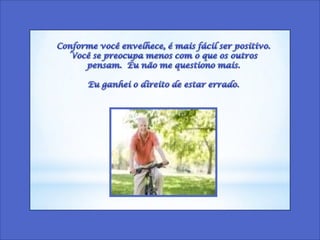 Conforme você envelhece, é mais fácil ser positivo.  Você se preocupa menos com o que os outros pensam.  Eu não me questiono mais. Eu ganhei o direito de estar errado. 